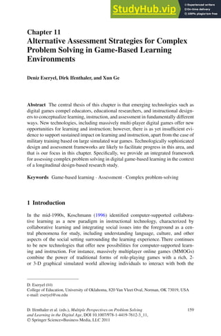 Chapter 11
Alternative Assessment Strategies for Complex
Problem Solving in Game-Based Learning
Environments
Deniz Eseryel, Dirk Ifenthaler, and Xun Ge
Abstract The central thesis of this chapter is that emerging technologies such as
digital games compel educators, educational researchers, and instructional design-
ers to conceptualize learning, instruction, and assessment in fundamentally different
ways. New technologies, including massively multi-player digital games offer new
opportunities for learning and instruction; however, there is as yet insufficient evi-
dence to support sustained impact on learning and instruction, apart from the case of
military training based on large simulated war games. Technologically sophisticated
design and assessment frameworks are likely to facilitate progress in this area, and
that is our focus in this chapter. Specifically, we provide an integrated framework
for assessing complex problem solving in digital game-based learning in the context
of a longitudinal design-based research study.
Keywords Game-based learning · Assessment · Complex problem-solving
1 Introduction
In the mid-1990s, Koschmann (1996) identified computer-supported collabora-
tive learning as a new paradigm in instructional technology, characterized by
collaborative learning and integrating social issues into the foreground as a cen-
tral phenomena for study, including understanding language, culture, and other
aspects of the social setting surrounding the learning experience. There continues
to be new technologies that offer new possibilities for computer-supported learn-
ing and instruction. For instance, massively multiplayer online games (MMOGs)
combine the power of traditional forms of role-playing games with a rich, 2-
or 3-D graphical simulated world allowing individuals to interact with both the
D. Eseryel (B)
College of Education, University of Oklahoma, 820 Van Vleet Oval, Norman, OK 73019, USA
e-mail: eseryel@ou.edu
159
D. Ifenthaler et al. (eds.), Multiple Perspectives on Problem Solving
and Learning in the Digital Age, DOI 10.1007/978-1-4419-7612-3_11,
C
 Springer Science+Business Media, LLC 2011
 