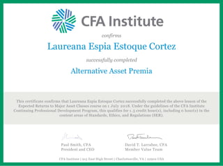 confirms
Laureana Espia Estoque Cortez
successfully completed
Alternative Asset Premia
This certificate confirms that Laureana Espia Estoque Cortez successfully completed the above lesson of the
Expected Returns to Major Asset Classes course on 1 July 2018. Under the guidelines of the CFA Institute
Continuing Professional Development Program, this qualifies for 1.5 credit hour(s), including 0 hour(s) in the
content areas of Standards, Ethics, and Regulations (SER).
Paul Smith, CFA
President and CEO
David T. Larrabee, CFA
Member Value Team
CFA Institute | 915 East High Street | Charlottesville, VA | 22902 USA
 