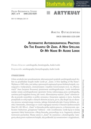 Polish
Biographical
Studies

2021,
nr
9
 A R T Y K U ŁY
Polish BiograPhical studies
2021, nr 9 isnn 2353-9291
DOI 10.15804/pbs.2021.01
an e t a o S t a S z e w S k a
ORCID: 0000-0002-3220-3289
alternative autoBiographical practiceS
on the example of zami. a new Spelling
of my name By audre lorde
S łowa klucze: autobiografia, biomitografia, Audre Lorde
K ey words: autobiography, biomythography, Audre Lorde
STRESZCZENIE
Celem artykułu jest przedstawienie alternatywnych praktyk autobiograficznych ko-
biet na przykładzie książki Audre Lorde pt. „Zami. A New Spelling of My Name”.
Wydana w 1982 roku, jest jedną z pierwszych napisanych przez kobietę książek, zry-
wających z tradycyjnym, utożsamianym z męskim (wzorowanym m.in. na „Wyzna-
niach” Jean-Jacquesa Rousseau) pisarstwem autobiograficznym. Lorde świadomie
nadaje swojej autobiograficznej opowieści formę wykraczającą poza autobiografię,
zarówno pod względem formy, jak i treści. Alternatywny wymiar „Zami” odzwiercie-
dla się przede wszystkim w próbie zerwania z linearnym zapisem o życiu. Autorka
przeplatała ze sobą wątki z różnych okresów jej życia, po to, aby skupić się na ukaza-
niu procesu wewnętrznego rozwoju, jakiego doświadczyła jako Czarna kobieta, po-
etka i feministka, dorastająca w czasie segregacji rasowej w Stanach Zjednoczonych
(lata 50. i 60. XX w.). „Zami” to literacka próba wyjścia poza to, co historycznie, spo-
łecznie i kulturowo „przypisane” kobiecie – role i oczekiwania. Lorde łączy w swojej
opowieści fakty historyczne z fikcją literacką, przywołując m.in. fragmenty własnej
twórczości poetyckiej. Mamy zatem w „Zami” do czynienia z „biomitografią”, kate-
gorią ukutą przez wydawców książki, aby podkreślić jej nowatorstwo i oryginalność,
 