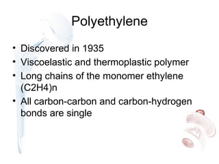 Polyethylene
• Discovered in 1935
• Viscoelastic and thermoplastic polymer
• Long chains of the monomer ethylene
(C2H4)n
• All carbon-carbon and carbon-hydrogen
bonds are single
 