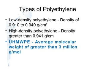 Types of Polyethylene
• Low-density polyethylene - Density of
0.910 to 0.940 g/cm3
• High-density polyethylene - Density
greater than 0.941 g/cm
• UHMWPE - Average molecular
weight of greater than 3 million
g/mol
 