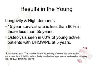 Results in the Young
Longevity & High demands
• 15 year survival rate is less than 60% in
those less than 55 years.
• Osteolysis seen in 60% of young active
patients with UHMWPE at 5 years.
Schmalzried et al The mechanism of loosening of cemented acetabular
components in total hip arthroplasty: analysis of specimens retrieved at autopsy.
Clin Orthop 1992;274:60-78
 