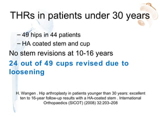 THRs in patients under 30 years
– 49 hips in 44 patients
– HA coated stem and cup
No stem revisions at 10-16 years
24 out of 49 cups revised due to
loosening
H. Wangen . Hip arthroplasty in patients younger than 30 years: excellent
ten to 16-year follow-up results with a HA-coated stem . International
Orthopaedics (SICOT) (2008) 32:203–208
 