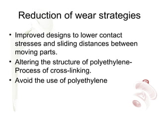 Reduction of wear strategies
• Improved designs to lower contact
stresses and sliding distances between
moving parts.
• Altering the structure of polyethylene-
Process of cross-linking.
• Avoid the use of polyethylene
 