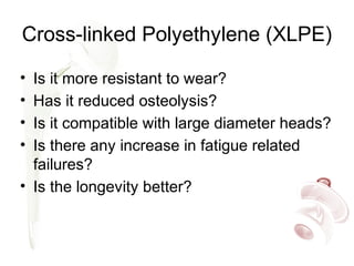 Cross-linked Polyethylene (XLPE)
• Is it more resistant to wear?
• Has it reduced osteolysis?
• Is it compatible with large diameter heads?
• Is there any increase in fatigue related
failures?
• Is the longevity better?
 