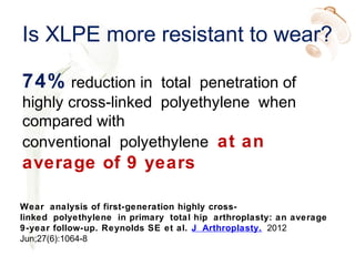Is XLPE more resistant to wear?
74% reduction in total penetration of
highly cross-linked polyethylene when
compared with
conventional polyethylene at an
average of 9 years
Wear analysis of first-generation highly cross-
linked polyethylene in primary total hip arthroplasty: an average
9-year follow-up. Reynolds SE et al. J Arthroplasty. 2012
Jun;27(6):1064-8
 