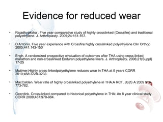 Evidence for reduced wear
• Rajadhyaksha . Five year comparative study of highly crosslinked (Crossfire) and traditional
polyethylene. J. Arthroplasty. 2009;24:161-167.
• D’Antonio. Five year experience with Crossfire highly crosslinked polyethylene Clin Orthop
2005;441:143-150
• Engh. A randomized prospective evaluation of outcomes after THA using cross-linked
marathon and non-crosslinked Enduron polyethylene liners. J. Arthroplasty. 2006;21(Suppl)
17-25
• Mutimer.Highly cross-linkedpolyethylene reduces wear in THA at 5 years CORR
2010;468:3228-3233.
• MacCalden. Wear rate of highly crosslinked polyethylene in THA.A RCT. JBJS A 2009 91A
773-782.
• Geerdink. Cross-linked compared to historical polyethylene in THA: An 8 year clinical study.
CORR 2009;467:979-984.
 