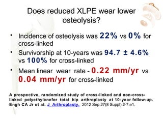 Does reduced XLPE wear lower
osteolysis?
• Incidence of osteolysis was 22% vs 0% for
cross-linked
• Survivorship at 10-years was 94.7 ± 4.6%
vs 100% for cross-linked
• Mean linear wear rate - 0.22 mm/yr vs
0.04 mm/yr for cross-linked
A prospective, randomized study of cross-linked and non-cross-
linked polyethylenefor total hip arthroplasty at 10-year follow-up.
Engh CA Jr et al. J Arthroplasty. 2012 Sep;27(8 Suppl):2-7.e1.
 