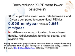 Does reduced XLPE wear lower
osteolysis?
• XLPE cups had a lower wear rate between 2 and
10 years compared to conventional PE hips:
0.005 mm/year versus 0.056
mm/year
• No differences in cup migration, bone mineral
density, radiolucencies, functional scores, and
revision rate.
Highly crosslinked polyethylene does not reduce aseptic loosening
in cemented THA 10-year findings of a randomized study. Johansen
PE et al. Clin Orthop Relat Res. 2012 Nov;470(11):3083-93
 