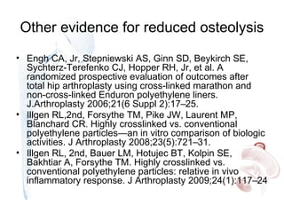 Other evidence for reduced osteolysis
• Engh CA, Jr, Stepniewski AS, Ginn SD, Beykirch SE,
Sychterz-Terefenko CJ, Hopper RH, Jr, et al. A
randomized prospective evaluation of outcomes after
total hip arthroplasty using cross-linked marathon and
non-cross-linked Enduron polyethylene liners.
J.Arthroplasty 2006;21(6 Suppl 2):17–25.
• Illgen RL,2nd, Forsythe TM, Pike JW, Laurent MP,
Blanchard CR. Highly crosslinked vs. conventional
polyethylene particles—an in vitro comparison of biologic
activities. J Arthroplasty 2008;23(5):721–31.
• Illgen RL, 2nd, Bauer LM, Hotujec BT, Kolpin SE,
Bakhtiar A, Forsythe TM. Highly crosslinked vs.
conventional polyethylene particles: relative in vivo
inflammatory response. J Arthroplasty 2009;24(1):117–24
 