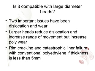 Is it compatible with large diameter
heads?
• Two important issues have been
dislocation and wear
• Larger heads reduce dislocation and
increase range of movement but increase
poly wear
• Rim cracking and catastrophic liner failure
with conventional polyethylene if thickness
is less than 5mm
 