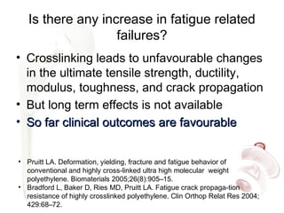Is there any increase in fatigue related
failures?
• Crosslinking leads to unfavourable changes
in the ultimate tensile strength, ductility,
modulus, toughness, and crack propagation
• But long term effects is not available
• So far clinical outcomes are favourableSo far clinical outcomes are favourable
• Pruitt LA. Deformation, yielding, fracture and fatigue behavior of
conventional and highly cross-linked ultra high molecular weight
polyethylene. Biomaterials 2005;26(8):905–15.
• Bradford L, Baker D, Ries MD, Pruitt LA. Fatigue crack propaga-tion
resistance of highly crosslinked polyethylene. Clin Orthop Relat Res 2004;
429:68–72.
 