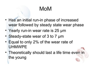 MoM
• Has an initial run-in phase of increased
wear followed by steady state wear phase
• Yearly run-in wear rate is 25 µm
• Steady-state wear of 3 to 7 µm
• Equal to only 2% of the wear rate of
UHMWPE
• Theoretically should last a life time even in
the young
 