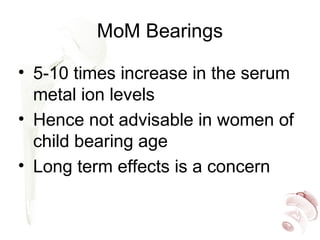 MoM Bearings
• 5-10 times increase in the serum
metal ion levels
• Hence not advisable in women of
child bearing age
• Long term effects is a concern
 