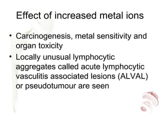 Effect of increased metal ions
• Carcinogenesis, metal sensitivity and
organ toxicity
• Locally unusual lymphocytic
aggregates called acute lymphocytic
vasculitis associated lesions (ALVAL)
or pseudotumour are seen
 