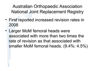 Australian Orthopaedic Association
National Joint Replacement Registry
• First reported increased revision rates in
2008
• Larger MoM femoral heads were
associated with more than two times the
rate of revision as that associated with
smaller MoM femoral heads. (9.4%: 4.5%)
 