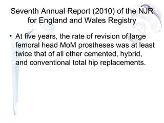Seventh Annual Report (2010) of the NJR
for England and Wales Registry
• At five years, the rate of revision of large
femoral head MoM prostheses was at least
twice that of all other cemented, hybrid,
and conventional total hip replacements.
 