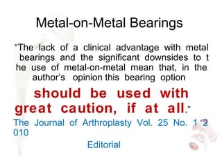 Metal-on-Metal Bearings
“The lack of a clinical advantage with metal
bearings and the significant downsides to t
he use of metal on metal mean that, in the‐ ‐
author’s opinion this bearing option
should be used with
great caution, if at all.”
The Journal of Arthroplasty Vol. 25 No. 1 2
010
Editorial
 