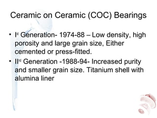 Ceramic on Ceramic (COC) Bearings
• Ist
Generation- 1974-88 – Low density, high
porosity and large grain size, Either
cemented or press-fitted.
• IInd
Generation -1988-94- Increased purity
and smaller grain size. Titanium shell with
alumina liner
 