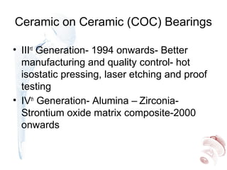Ceramic on Ceramic (COC) Bearings
• IIIrd
Generation- 1994 onwards- Better
manufacturing and quality control- hot
isostatic pressing, laser etching and proof
testing
• IVth
Generation- Alumina – Zirconia-
Strontium oxide matrix composite-2000
onwards
 