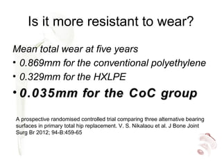 Is it more resistant to wear?
Mean total wear at five years
• 0.869mm for the conventional polyethylene
• 0.329mm for the HXLPE
• 0.035mm for the CoC group0.035mm for the CoC group
A prospective randomised controlled trial comparing three alternative bearing
surfaces in primary total hip replacement. V. S. Nikalaou et al. J Bone Joint
Surg Br 2012; 94-B:459-65
 