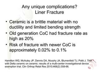 Any unique complications?
Liner Fracture
• Ceramic is a brittle material with no
ductility and limited bending strength
• Old generation CoC had fracture rate as
high as 20%
• Risk of fracture with newer CoC is
approximately 0.02% to 0.1%
Hamilton WG, McAuley JP, Dennis DA, Murphy JA, Blumenfeld TJ, Politi J. THA
with Delta ceramic on ceramic: results of a multi-center investigational device
exemption trial. Clin Orthop Relat Res 2010;468(2):358-66.
 