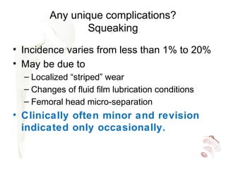 Any unique complications?
Squeaking
• Incidence varies from less than 1% to 20%
• May be due to
– Localized “striped” wear
– Changes of fluid film lubrication conditions
– Femoral head micro-separation
• Clinically often minor and revision
indicated only occasionally.
 