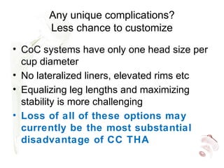 Any unique complications?
Less chance to customize
• CoC systems have only one head size per
cup diameter
• No lateralized liners, elevated rims etc
• Equalizing leg lengths and maximizing
stability is more challenging
• Loss of all of these options may
currently be the most substantial
disadvantage of CC THA
 