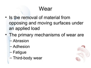 Wear
• Is the removal of material from
opposing and moving surfaces under
an applied load
• The primary mechanisms of wear are
– Abrasion
– Adhesion
– Fatigue
– Third-body wear
 