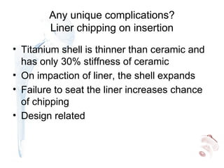 Any unique complications?
Liner chipping on insertion
• Titanium shell is thinner than ceramic and
has only 30% stiffness of ceramic
• On impaction of liner, the shell expands
• Failure to seat the liner increases chance
of chipping
• Design related
 