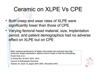 Ceramic on XLPE Vs CPE
• Both creep and wear rates of XLPE were
significantly lower than those of CPE
• Varying femoral head material, size, implantation
period, and patient demographics had no adverse
effect on XLPE but on CPE
Wear resistant performance of highly cross-linked and annealed ultra-high
molecular weight polyethylene against ceramic heads in total hip arthroplasty
Taishi Sato et al.
J Orthop Res 30:2031–2037, 2012
Journal of Orthopaedic Research
Volume 30, Issue 12, pages 2031–2037, December 2012
 