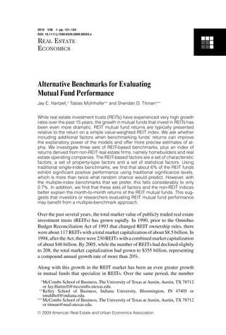 2010 V38 1: pp. 121–154
DOI: 10.1111/j.1540-6229.2009.00253.x

REAL ESTATE
ECONOMICS




Alternative Benchmarks for Evaluating
Mutual Fund Performance
Jay C. Hartzell,∗ Tobias Muhlhofer∗∗ and Sheridan D. Titman∗∗∗
                          ¨


While real estate investment trusts (REITs) have experienced very high growth
rates over the past 15 years, the growth in mutual funds that invest in REITs has
been even more dramatic. REIT mutual fund returns are typically presented
relative to the return on a simple value-weighted REIT index. We ask whether
including additional factors when benchmarking funds’ returns can improve
the explanatory power of the models and offer more precise estimates of al-
pha. We investigate three sets of REIT-based benchmarks, plus an index of
returns derived from non-REIT real estate ﬁrms, namely homebuilders and real
estate operating companies. The REIT-based factors are a set of characteristic
factors, a set of property-type factors and a set of statistical factors. Using
traditional single-index benchmarks, we ﬁnd that about 6% of the REIT funds
exhibit signiﬁcant positive performance using traditional signiﬁcance levels,
which is more than twice what random chance would predict. However, with
the multiple-index benchmarks that we prefer, this falls considerably to only
0.7%. In addition, we ﬁnd that these sets of factors and the non-REIT indices
better explain the month-to-month returns of the REIT mutual funds. This sug-
gests that investors or researchers evaluating REIT mutual fund performance
may beneﬁt from a multiple-benchmark approach.

Over the past several years, the total market value of publicly traded real estate
investment trusts (REITs) has grown rapidly. In 1990, prior to the Omnibus
Budget Reconciliation Act of 1993 that changed REIT ownership rules, there
were about 117 REITs with a total market capitalization of about $8.5 billion. In
1994, after the Act, there were 230 REITs with a combined market capitalization
of about $46 billion. By 2005, while the number of REITs had declined slightly
to 208, the total market capitalization had grown to $355 billion, representing
a compound annual growth rate of more than 20%.

Along with this growth in the REIT market has been an even greater growth
in mutual funds that specialize in REITs. Over the same period, the number
    ∗
    McCombs School of Business, The University of Texas at Austin, Austin, TX 78712
    or Jay.Hartzell@mccombs.utexas.edu.
 ∗∗
    Kelley School of Business, Indiana University, Bloomington, IN 47405 or
    tmuhlhof@indiana.edu.
∗∗∗
    McCombs School of Business, The University of Texas at Austin, Austin, TX 78712
    or titman@mail.utexas.edu.
C   2009 American Real Estate and Urban Economics Association
 