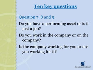 Ten key questionsQuestion 7, 8 and 9:Do you have a performing asset or is it just a job?Do you work in the company or on the company?Is the company working for you or are you working for it?