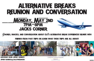 Alternative Breaks
Reunion and Conversation
Monday, May 2nd
7pm-8pm
Jack's Corner
S'mores, snacks, and conversation about CLU's Alternative Break experiences! Reunite with
friends from past trips or learn what these trips are all about!
Questions? Email Jeffrey Roberts
jeffrey.roberts@callutheran.edu Student Life
Community Service Center
 