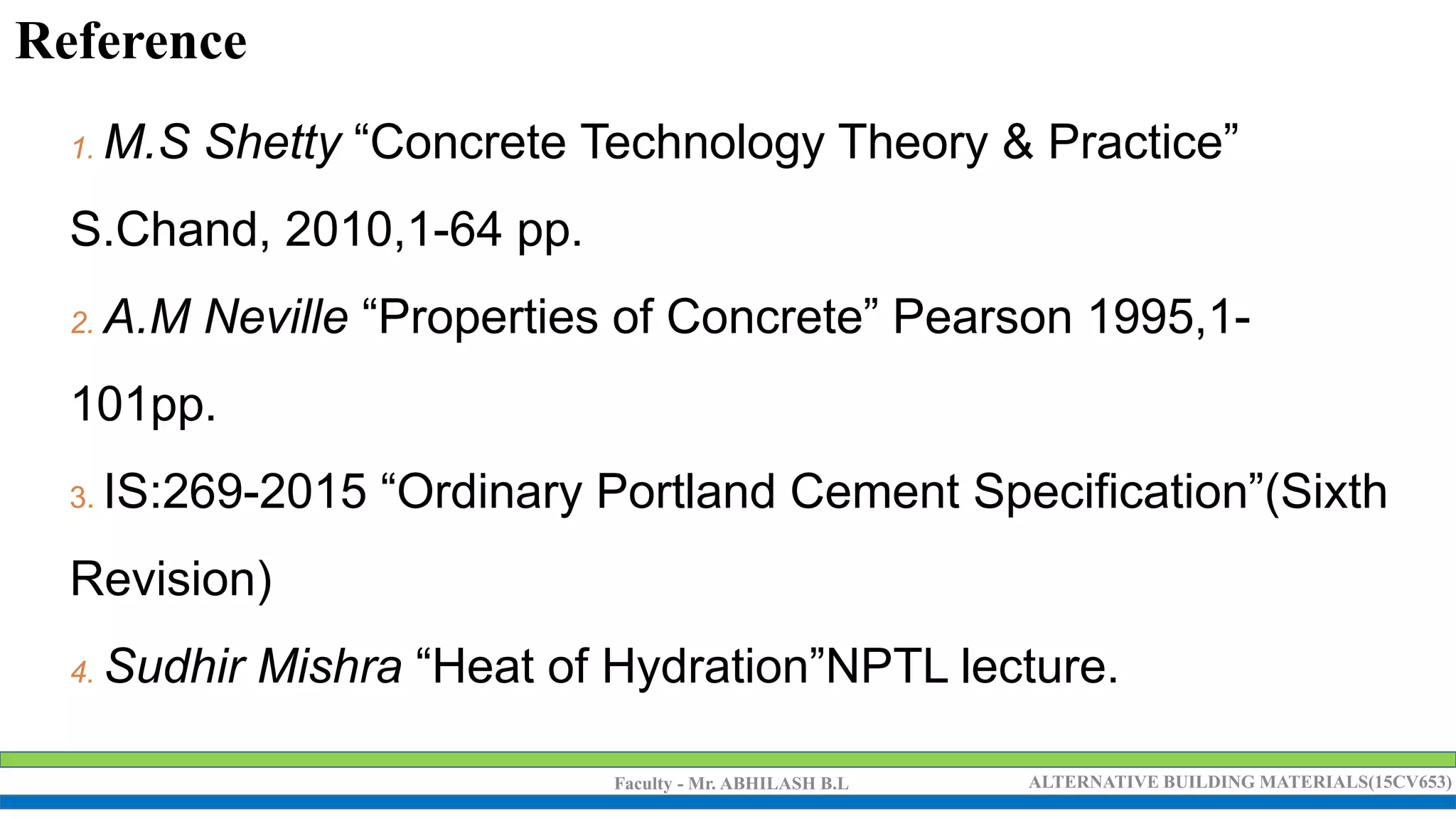 Faculty - Mr. ABHILASH B.L ALTERNATIVE BUILDING MATERIALS(15CV653)
1. M.S Shetty “Concrete Technology Theory & Practice”
S.Chand, 2010,1-64 pp.
2. A.M Neville “Properties of Concrete” Pearson 1995,1-
101pp.
3. IS:269-2015 “Ordinary Portland Cement Specification”(Sixth
Revision)
4. Sudhir Mishra “Heat of Hydration”NPTL lecture.
Reference
 