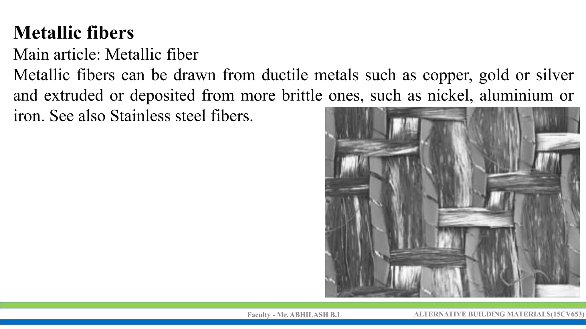 Faculty - Mr. ABHILASH B.L ALTERNATIVE BUILDING MATERIALS(15CV653)
Metallic fibers
Main article: Metallic fiber
Metallic fibers can be drawn from ductile metals such as copper, gold or silver
and extruded or deposited from more brittle ones, such as nickel, aluminium or
iron. See also Stainless steel fibers.
 