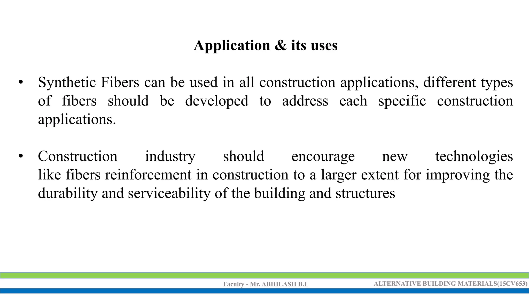 Faculty - Mr. ABHILASH B.L ALTERNATIVE BUILDING MATERIALS(15CV653)
Application & its uses
• Synthetic Fibers can be used in all construction applications, different types
of fibers should be developed to address each specific construction
applications.
• Construction industry should encourage new technologies
like fibers reinforcement in construction to a larger extent for improving the
durability and serviceability of the building and structures
 