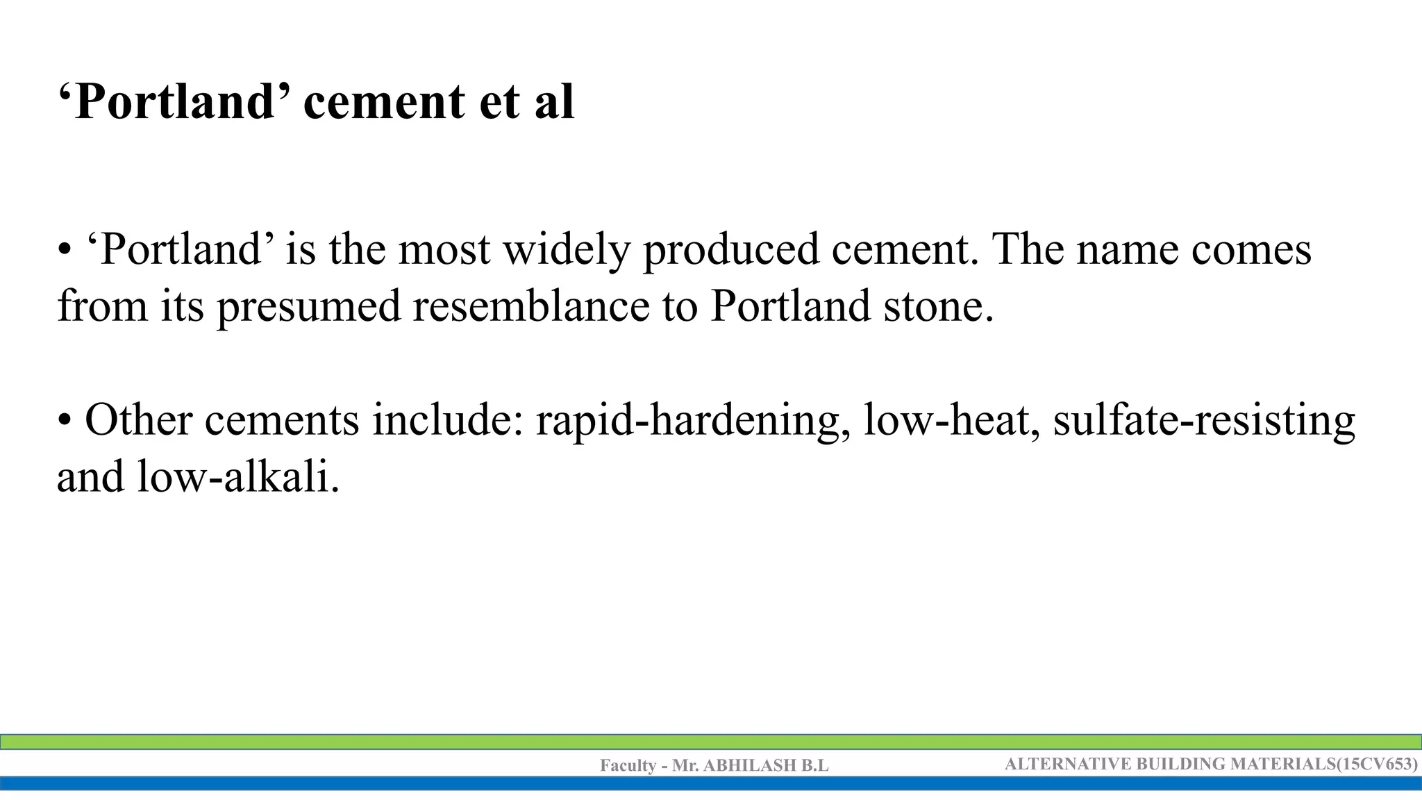 Faculty - Mr. ABHILASH B.L ALTERNATIVE BUILDING MATERIALS(15CV653)
‘Portland’ cement et al
• ‘Portland’ is the most widely produced cement. The name comes
from its presumed resemblance to Portland stone.
• Other cements include: rapid-hardening, low-heat, sulfate-resisting
and low-alkali.
 