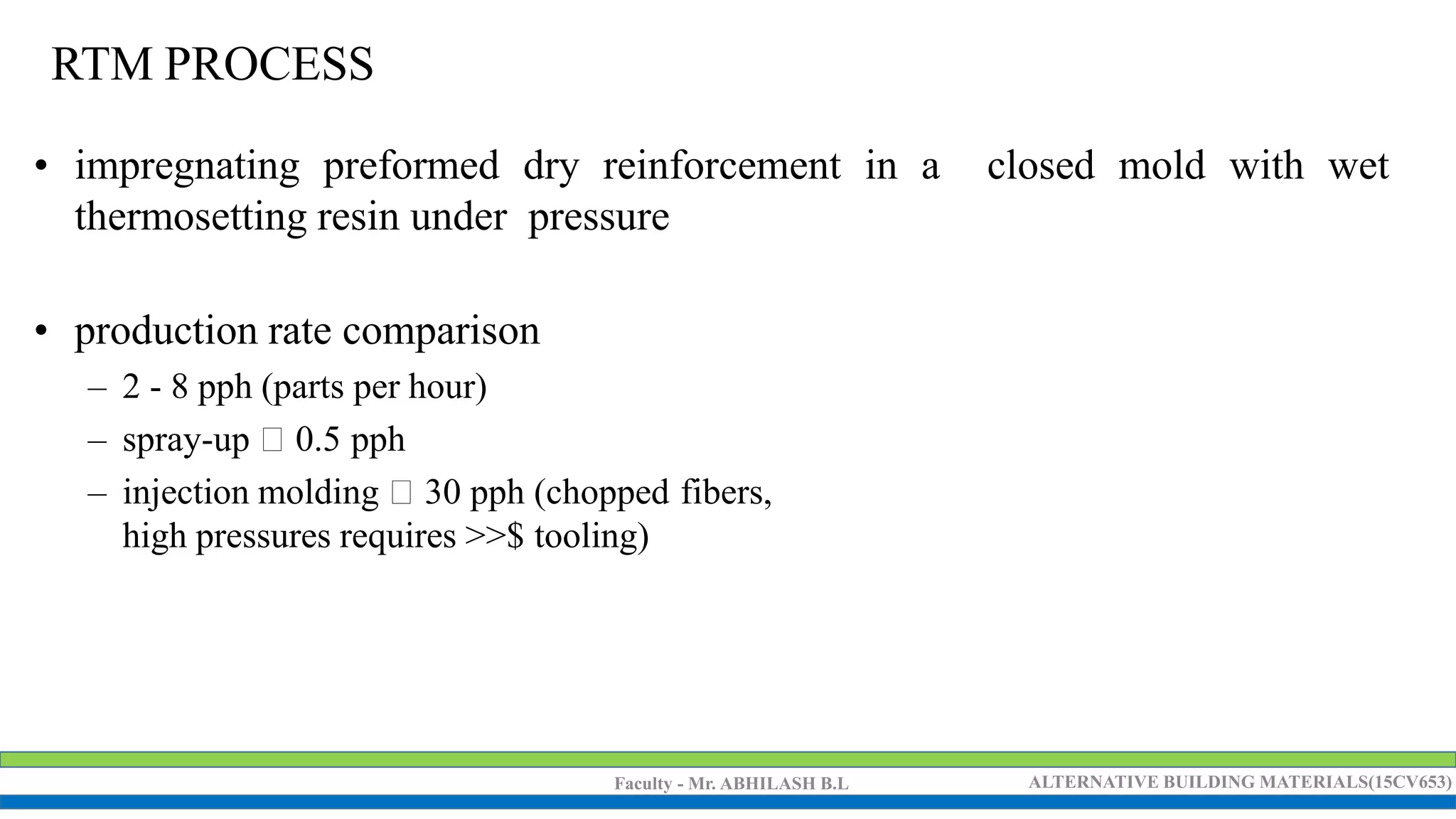 Faculty - Mr. ABHILASH B.L ALTERNATIVE BUILDING MATERIALS(15CV653)
RTM PROCESS
• impregnating preformed dry reinforcement in a closed mold with wet
thermosetting resin under pressure
• production rate comparison
– 2 - 8 pph (parts per hour)
– spray-up 0.5 pph
– injection molding 30 pph (chopped fibers,
high pressures requires >>$ tooling)
 