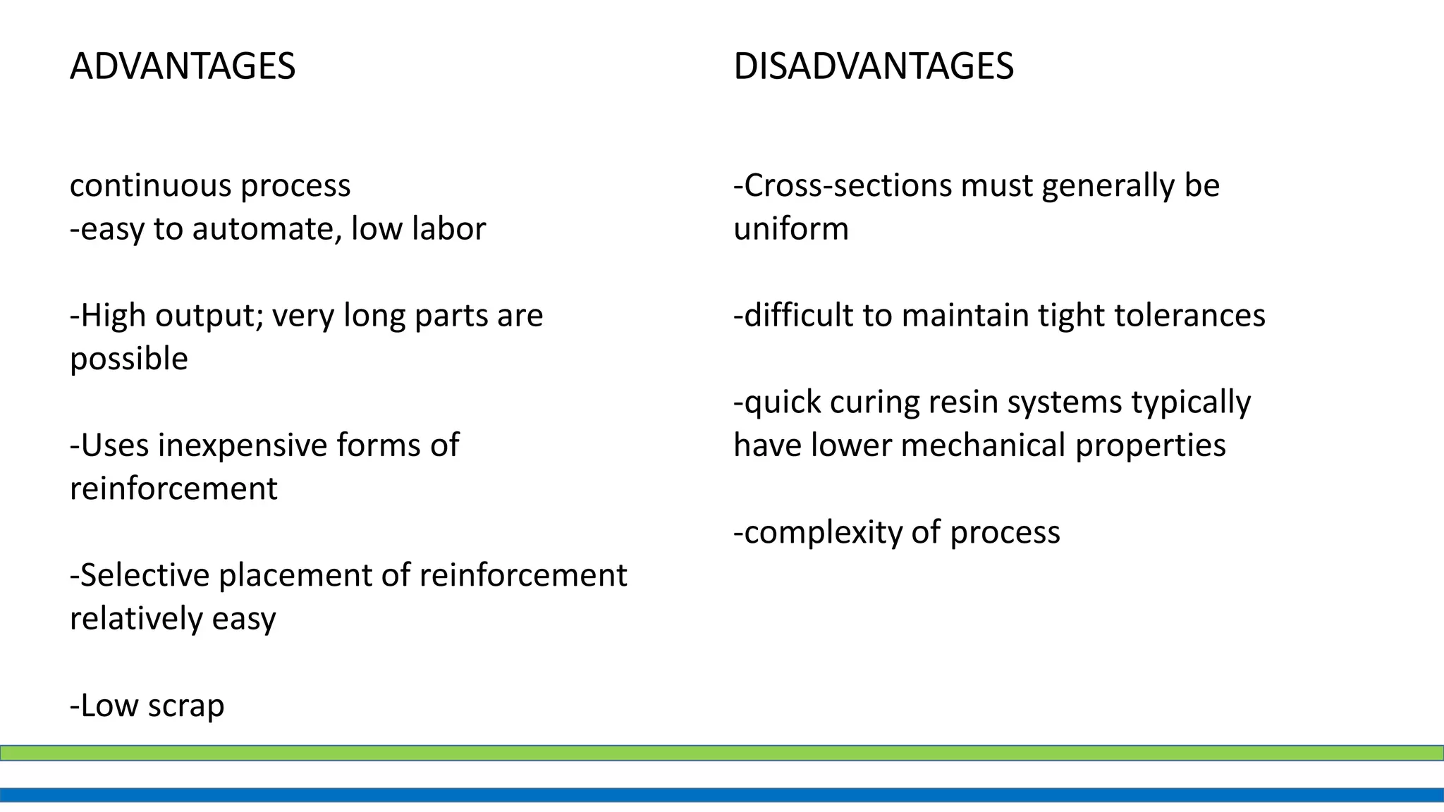 ADVANTAGES DISADVANTAGES
continuous process
-easy to automate, low labor
-High output; very long parts are
possible
-Uses inexpensive forms of
reinforcement
-Selective placement of reinforcement
relatively easy
-Low scrap
-Cross-sections must generally be
uniform
-difficult to maintain tight tolerances
-quick curing resin systems typically
have lower mechanical properties
-complexity of process
 