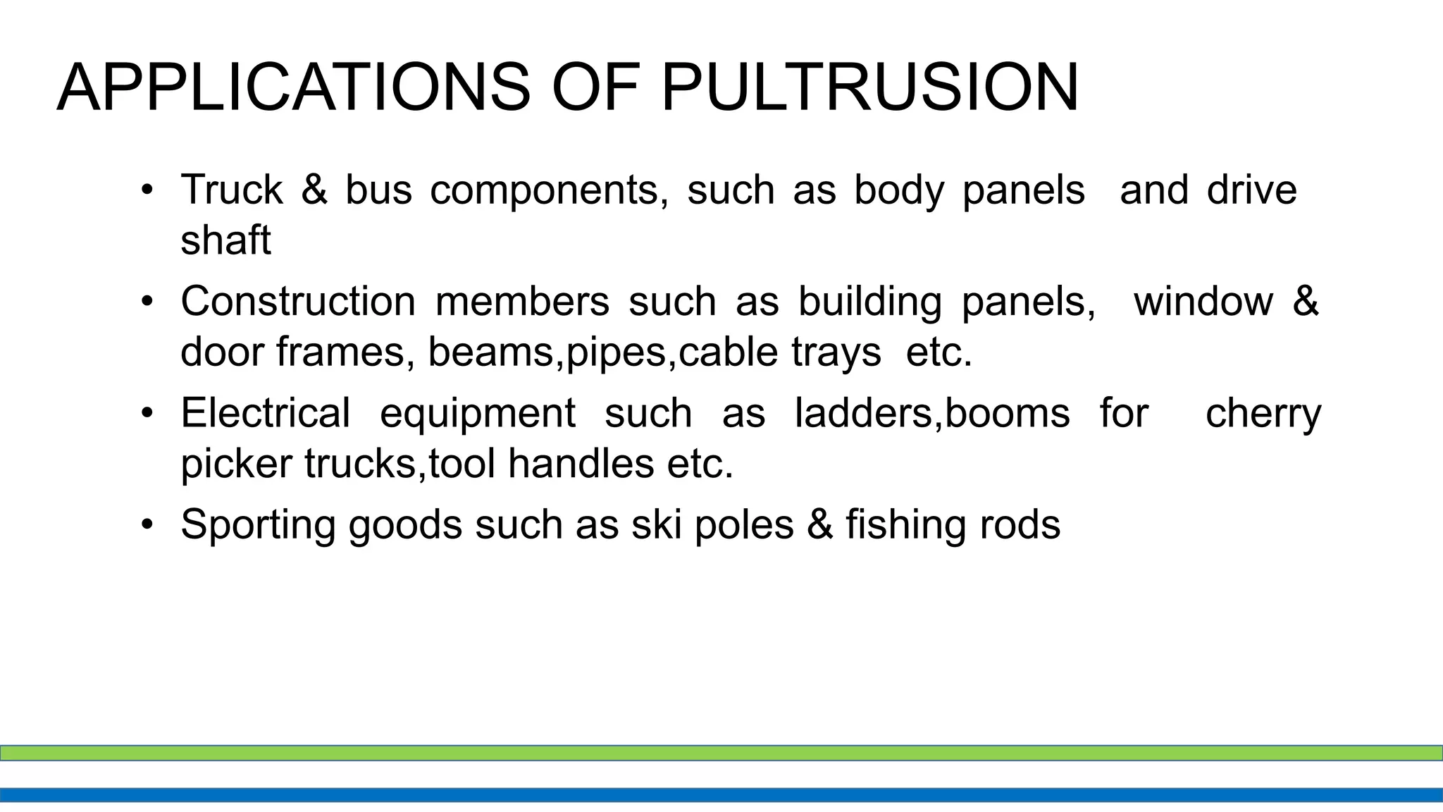 APPLICATIONS OF PULTRUSION
• Truck & bus components, such as body panels and drive
shaft
• Construction members such as building panels, window &
door frames, beams,pipes,cable trays etc.
• Electrical equipment such as ladders,booms for cherry
picker trucks,tool handles etc.
• Sporting goods such as ski poles & fishing rods
 