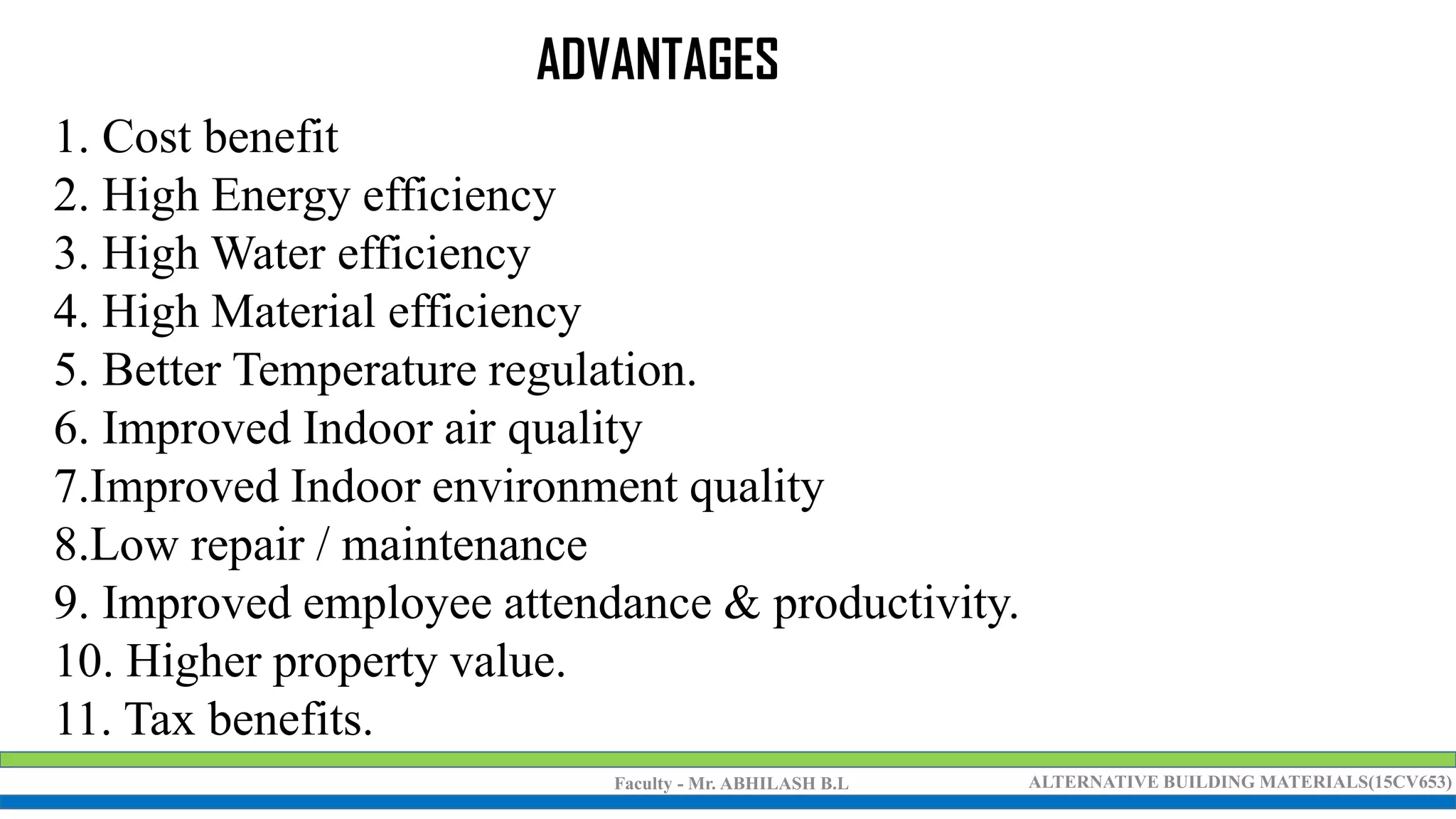 Faculty - Mr. ABHILASH B.L ALTERNATIVE BUILDING MATERIALS(15CV653)
1. Cost benefit
2. High Energy efficiency
3. High Water efficiency
4. High Material efficiency
5. Better Temperature regulation.
6. Improved Indoor air quality
7.Improved Indoor environment quality
8.Low repair / maintenance
9. Improved employee attendance & productivity.
10. Higher property value.
11. Tax benefits.
ADVANTAGES
 