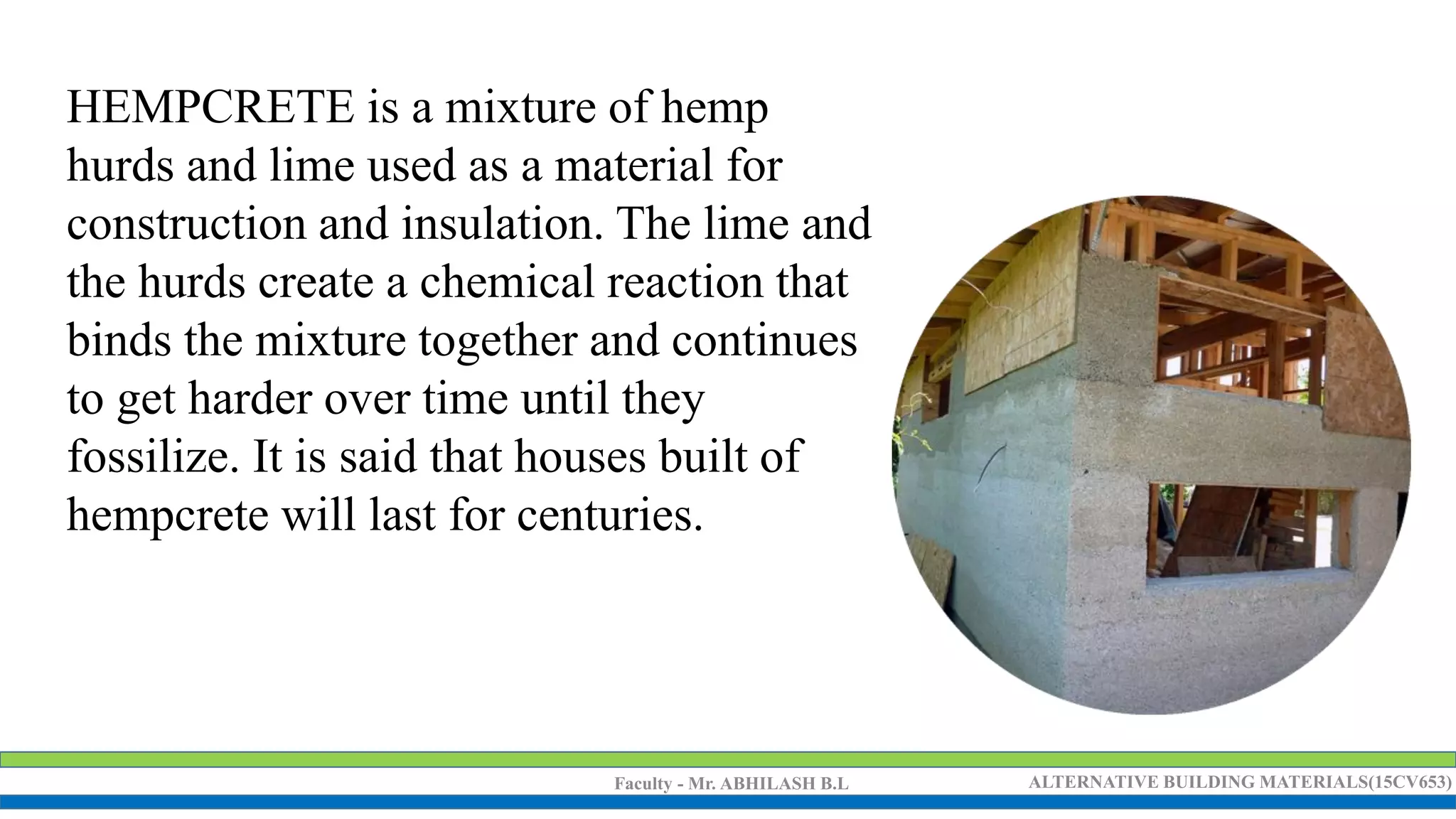 Faculty - Mr. ABHILASH B.L ALTERNATIVE BUILDING MATERIALS(15CV653)
HEMPCRETE is a mixture of hemp
hurds and lime used as a material for
construction and insulation. The lime and
the hurds create a chemical reaction that
binds the mixture together and continues
to get harder over time until they
fossilize. It is said that houses built of
hempcrete will last for centuries.
 