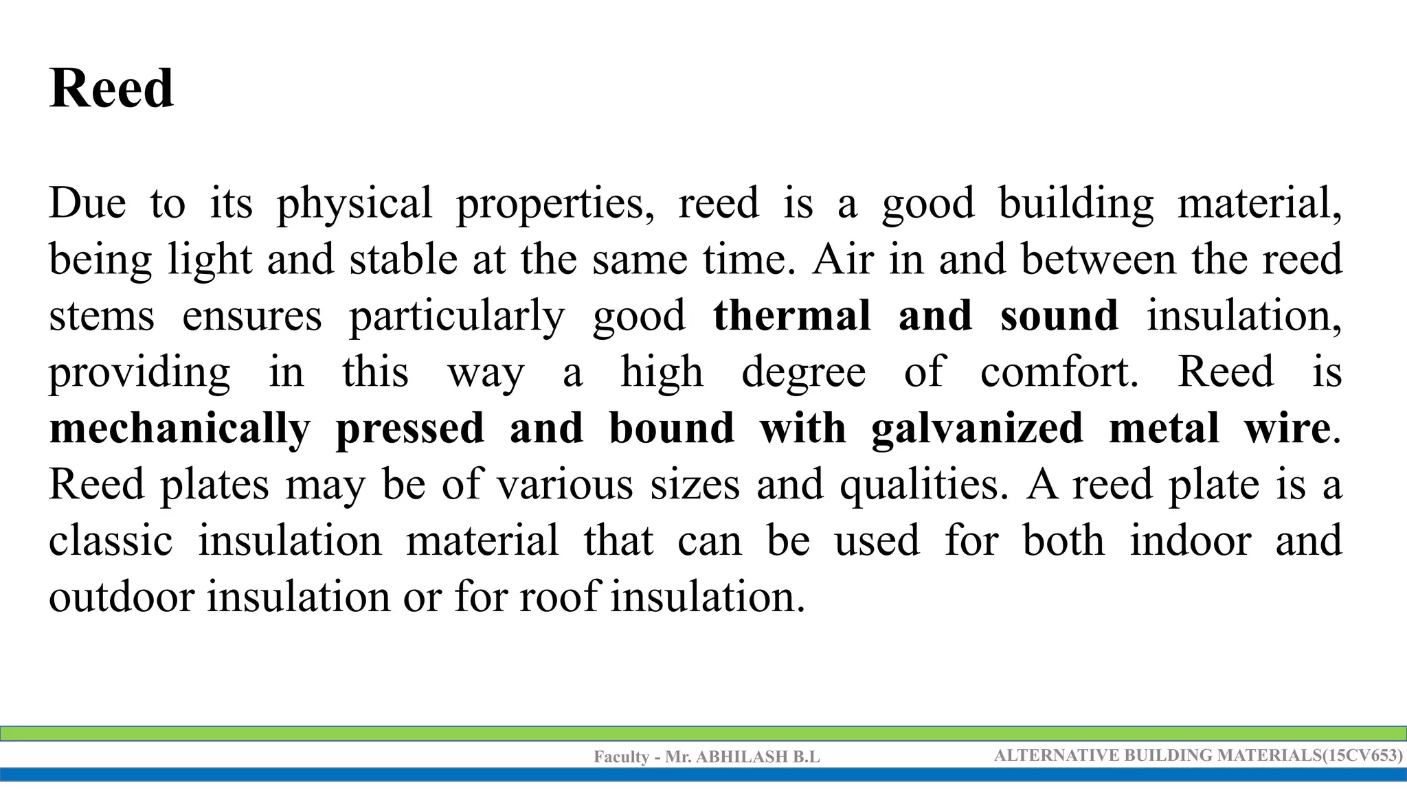 Faculty - Mr. ABHILASH B.L ALTERNATIVE BUILDING MATERIALS(15CV653)
Reed
Due to its physical properties, reed is a good building material,
being light and stable at the same time. Air in and between the reed
stems ensures particularly good thermal and sound insulation,
providing in this way a high degree of comfort. Reed is
mechanically pressed and bound with galvanized metal wire.
Reed plates may be of various sizes and qualities. A reed plate is a
classic insulation material that can be used for both indoor and
outdoor insulation or for roof insulation.
 