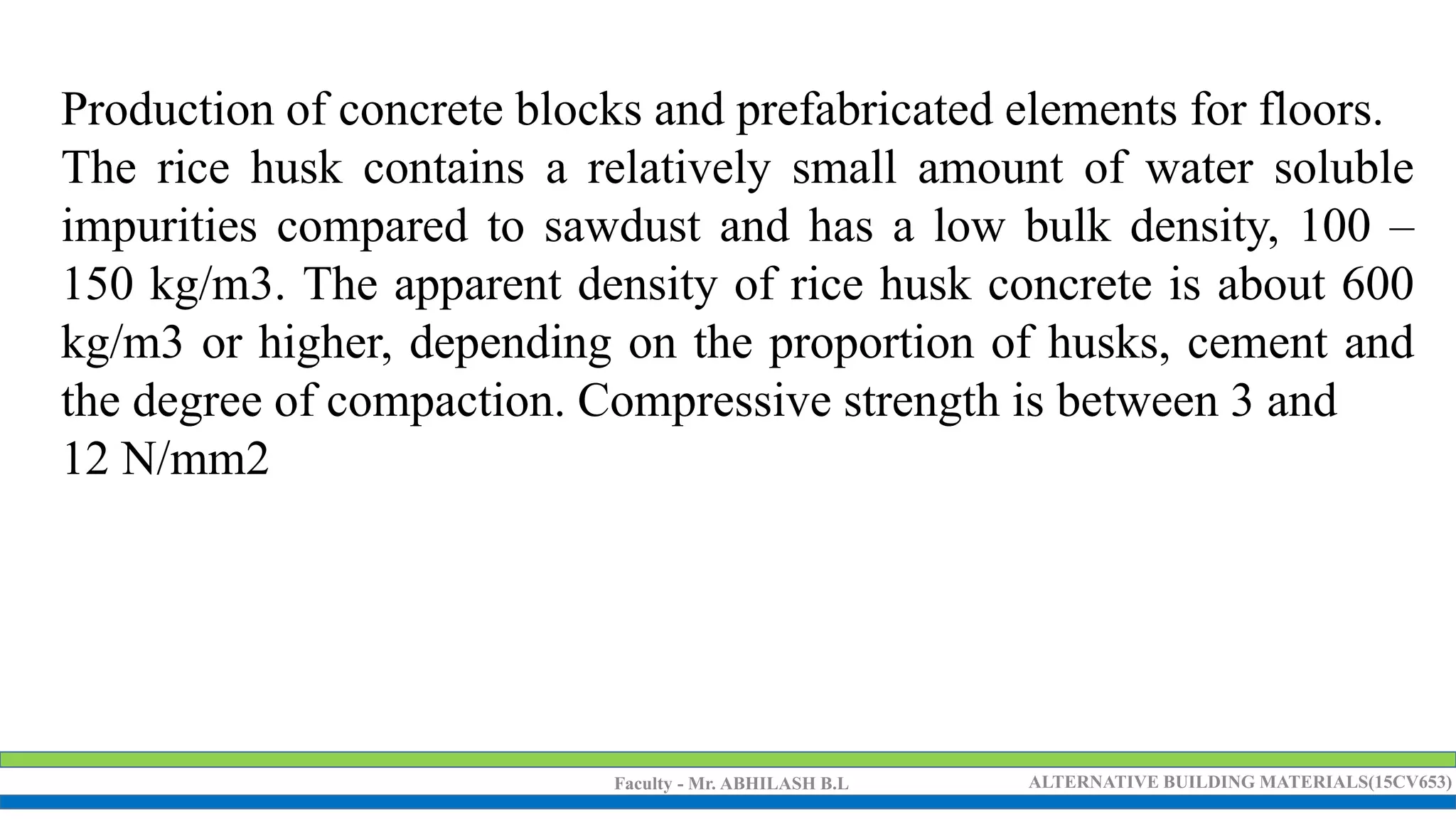 Faculty - Mr. ABHILASH B.L ALTERNATIVE BUILDING MATERIALS(15CV653)
Production of concrete blocks and prefabricated elements for floors.
The rice husk contains a relatively small amount of water soluble
impurities compared to sawdust and has a low bulk density, 100 –
150 kg/m3. The apparent density of rice husk concrete is about 600
kg/m3 or higher, depending on the proportion of husks, cement and
the degree of compaction. Compressive strength is between 3 and
12 N/mm2
 