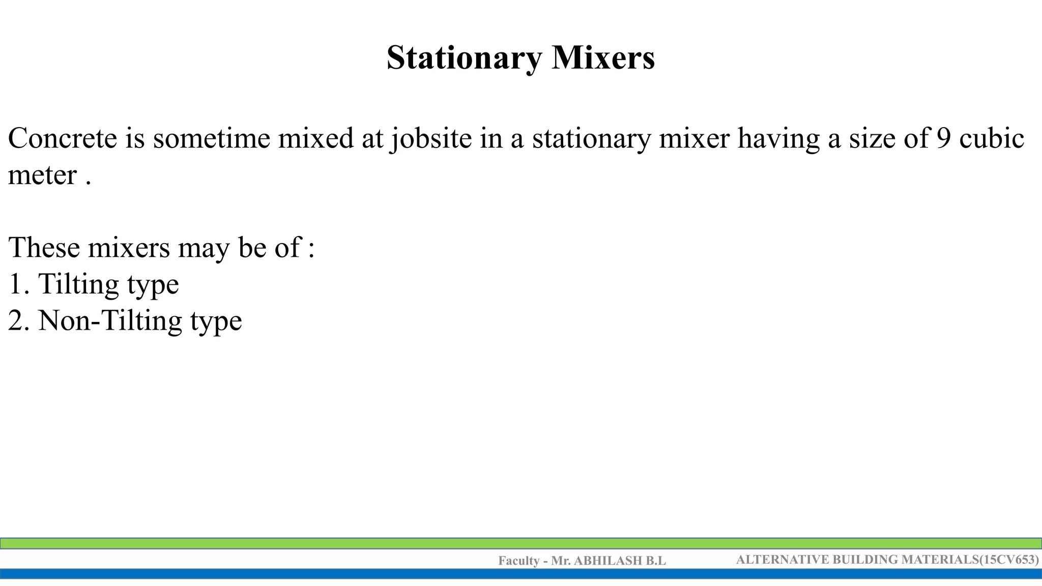 Faculty - Mr. ABHILASH B.L ALTERNATIVE BUILDING MATERIALS(15CV653)
Stationary Mixers
Concrete is sometime mixed at jobsite in a stationary mixer having a size of 9 cubic
meter .
These mixers may be of :
1. Tilting type
2. Non-Tilting type
 