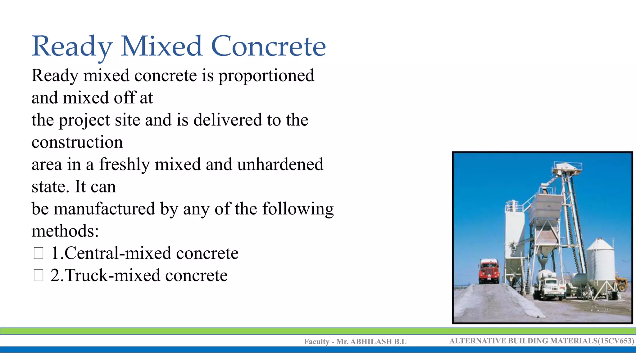 Faculty - Mr. ABHILASH B.L ALTERNATIVE BUILDING MATERIALS(15CV653)
Ready Mixed Concrete
Ready mixed concrete is proportioned
and mixed off at
the project site and is delivered to the
construction
area in a freshly mixed and unhardened
state. It can
be manufactured by any of the following
methods:
1.Central-mixed concrete
2.Truck-mixed concrete
 