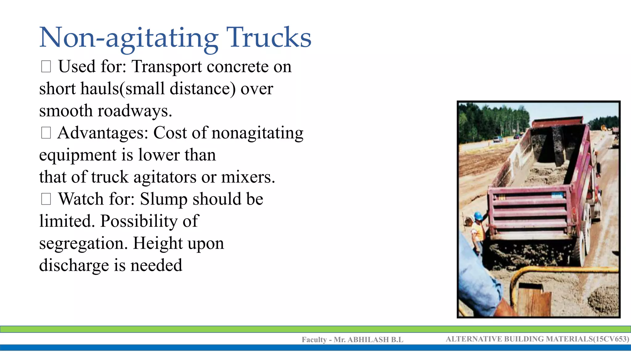 Faculty - Mr. ABHILASH B.L ALTERNATIVE BUILDING MATERIALS(15CV653)
Non-agitating Trucks
Used for: Transport concrete on
short hauls(small distance) over
smooth roadways.
Advantages: Cost of nonagitating
equipment is lower than
that of truck agitators or mixers.
Watch for: Slump should be
limited. Possibility of
segregation. Height upon
discharge is needed
 