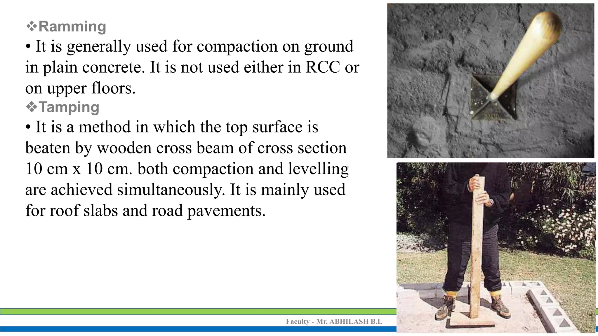 Faculty - Mr. ABHILASH B.L ALTERNATIVE BUILDING MATERIALS(15CV653)
Ramming
• It is generally used for compaction on ground
in plain concrete. It is not used either in RCC or
on upper floors.
Tamping
• It is a method in which the top surface is
beaten by wooden cross beam of cross section
10 cm x 10 cm. both compaction and levelling
are achieved simultaneously. It is mainly used
for roof slabs and road pavements.
 