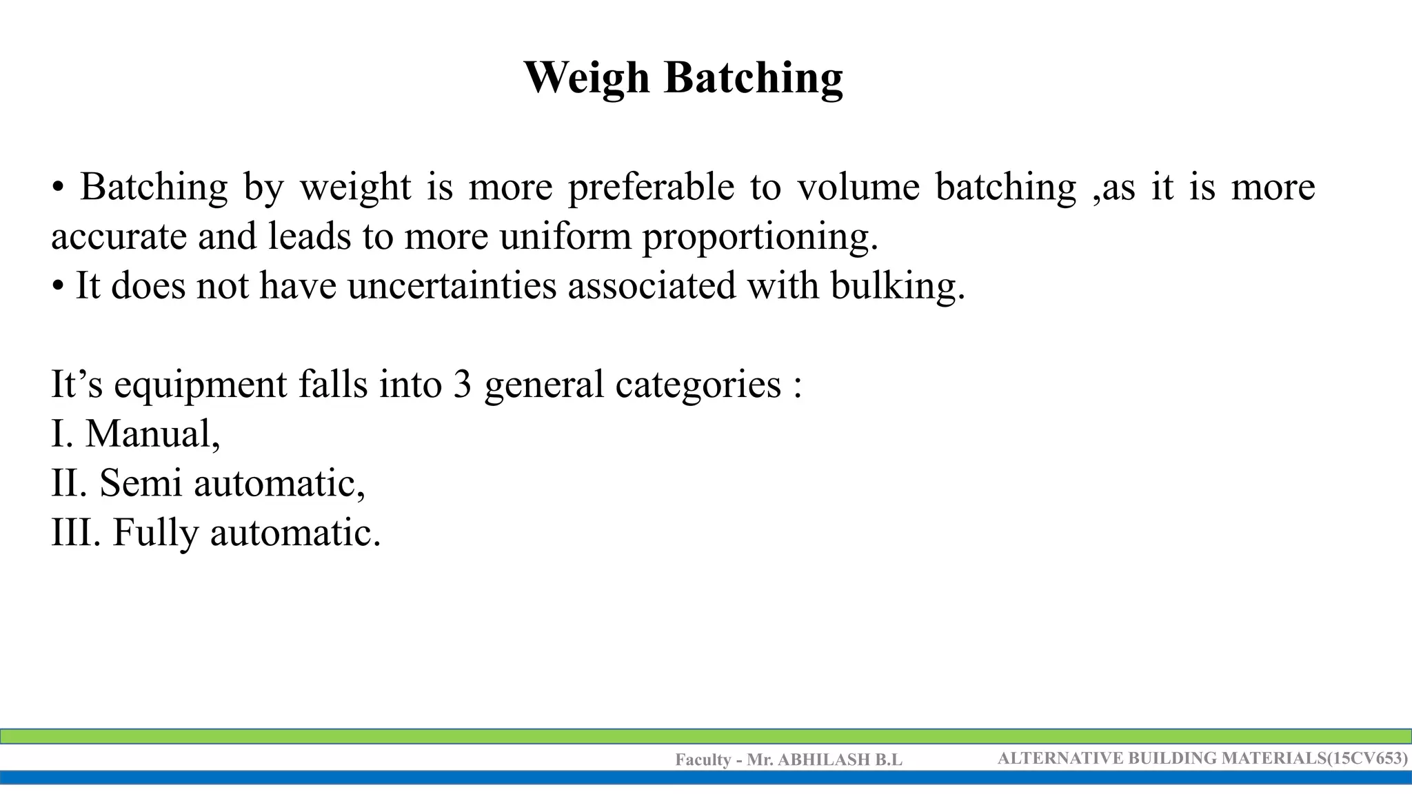 Faculty - Mr. ABHILASH B.L ALTERNATIVE BUILDING MATERIALS(15CV653)
Weigh Batching
• Batching by weight is more preferable to volume batching ,as it is more
accurate and leads to more uniform proportioning.
• It does not have uncertainties associated with bulking.
It’s equipment falls into 3 general categories :
I. Manual,
II. Semi automatic,
III. Fully automatic.
 